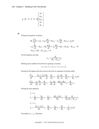 3-36 Chapter 3: Modeling in the Time Domain

⎡ mA ⎤
⎢m ⎥
⎢ SO ⎥
y = [1 0 0 0 0] ⎢ mIDO ⎥
⎢
⎥
⎢ mV ⎥
⎢ mS ⎥
⎣
⎦

30.
Writing the equations of motion,

d 2y f
dy
dy
+ ( fvf + fvh ) f + Kh y f − f vh h − Kh yh = fup (t )
2
dt
dt
dt
dy
d 2y
dy
− f vh f − Kh y f + Mh 2h + fvh h + ( Kh + Ks )yh − Ks ycat = 0
dt
dt
dt
− Ks yh + ( Ks + K ave )ycat = 0
Mf

The last equation says that

ycat =

Ks
y
( Ks + K ave ) h

Defining state variables for the first two equations of motion,
•

•

x1 = yh ; x 2 = yh ; x3 = y f ; x4 = y f
Solving for the highest derivative terms in the first two equations of motion yields,

d 2 yf
( f vf + f vh ) dy f Kh
f dy
K
1
−
y f + vh h + h yh +
f (t)
2 =−
M f up
dt
dt M f
M f dt M f
Mf
f dy
K
f dy (K + Ks )
K
d 2 yh
= vh f + h y f − vh h − h
yh + s ycat
2
Mh
dt
Mh dt Mh
Mh dt
Mh
Writing the state equations,
•

x1 = x 2
•

x2 =

f vh
K
f
(K + Ks )
K
Ks
x 4 + h x3 − vh x2 − h
x1 + s
x1
Mh
Mh
Mh
Mh
Mh (Ks + K ave )

•

x3 = x 4
•

x4 = −

( f vf + f vh )
K
f
K
1
x4 − h x 3 + vh x2 + h x1 +
f (t)
M f up
Mf
Mf
Mf
Mf

The output is yh - ycat. Therefore,

Copyright © 2011 by John Wiley & Sons, Inc.

 