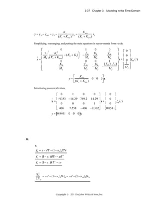 3-37 Chapter 3: Modeling in the Time Domain

y = y h − ycat = yh −

Ks
K ave
yh =
x
(Ks + Kave )
(Ks + K ave ) 1

Simplifying, rearranging, and putting the state equations in vector-matrix form yields,

0
⎡
2
⎛
Ks
⎞
⎢ 1 ⎜
− (Kh + Ks )⎟
•
M ⎝ (Ks + K ave )
⎠
x=⎢ h
0
⎢
Kh
⎢
Mf
⎣

1
f
− vh
Mh
0
f vh
Mf

0
Kh
Mh
0
K
− h
Mf

0
⎤
⎡ 0
f vh
⎥
⎢ 0
Mh
⎥x + ⎢
0
1
⎥
( f + f vh )
⎢ 1
− vf
⎥
⎢ Mf
⎣
Mf
⎦

⎡
⎤
Kave
y=⎢
0 0 0⎥ x
⎣ (K s + Kave )
⎦
Substituting numerical values,

1
0
0 ⎤
⎡ 0
⎡ 0 ⎤
•
⎢−9353 −14.29 769.2 14.29 ⎥
⎢ 0 ⎥
x=
x+
f (t)
⎢ 0
⎢ 0 ⎥ up
0
0
1 ⎥
⎢ 406
⎢0.0581⎥
7.558 −406 −9.302⎥
⎣
⎦
⎣
⎦
y = [0.9491 0 0 0]x

31.
a.

f1 = s − dT − (1 − u1 ) β Tv

f 2 = (1 − u1 ) β Tv − μT *
f 3 = (1 − u 2 )kT * − cv
∂f1
∂T

= − d − (1 − u1 ) β v |0 = −d − (1 − u10 ) β v0
0

Copyright © 2011 by John Wiley & Sons, Inc.

⎤
⎥
⎥ f up (t)
⎥
⎥
⎦

 