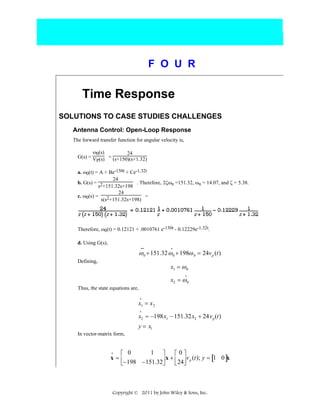 F O U R

Time Response
SOLUTIONS TO CASE STUDIES CHALLENGES
Antenna Control: Open-Loop Response
The forward transfer function for angular velocity is,
ω0(s)
24
G(s) = V (s) = (s+150)(s+1.32)
P
a. ω0(t) = A + Be-150t + Ce-1.32t
24
b. G(s) = 2
. Therefore, 2ζωn =151.32, ωn = 14.07, and ζ = 5.38.
s +151.32s+198
24
c. ω0(s) =
2+151.32s+198) =
s(s

Therefore, ω0(t) = 0.12121 + .0010761 e-150t - 0.12229e-1.32t.
d. Using G(s),
••

•

ω 0 + 151.32 ω 0 + 198ω 0 = 24v p (t)
Defining,

x1 = ω 0
•

x2 = ω 0
Thus, the state equations are,
•

x1 = x 2
•

x2 = −198x1 − 151.32x2 + 24v p (t)
y = x1
In vector-matrix form,
•
1 ⎤
⎡0⎤
⎡ 0
x=⎢
x + ⎢ ⎥ v p (t); y = [1 0 ]x
⎣ 24⎦
⎣−198 −151.32⎥
⎦

Copyright © 2011 by John Wiley & Sons, Inc.

 