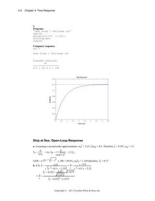 4-2

Chapter 4: Time Response

e.
Program:
'Case Study 1 Challenge (e)'
num=24;
den=poly([-150 -1.32]);
G=tf(num,den)
step(G)

Computer response:
ans =
Case Study 1 Challenge (e)
Transfer function:
24
------------------s^2 + 151.3 s + 198

Ship at Sea: Open-Loop Response
a. Assuming a second-order approximation: ωn2 = 2.25, 2ζωn = 0.5. Therefore ζ = 0.167, ωn = 1.5.
Ts =

π
4
= 16; TP =
= 2.12 ;
ζωn
ωn 1-ζ2

%OS = e-ζπ /

1-ζ

2

x 100 = 58.8%; ωnTr = 1.169 therefore, Tr = 0.77.
s + 0.5
2.25
b. θ s =
= 1−
2 + 0.5 s + 2.25
2 + 0.5 s + 2.25
s s
s s
0.25
s + 0.25 +
2.1875
1−
2.1875
=
s
s + 0.25 2 + 2.1875

Copyright © 2011 by John Wiley & Sons, Inc.

 