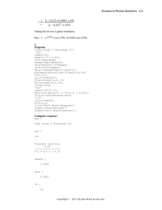 Answers to Review Questions 4-3

s + 0.25 + 0.16903 1.479
= 1−
s
s + 0.25 2 + 2.1875

Taking the inverse Laplace transform,
θ(t) = 1 - e-0.25t ( cos1.479t +0.16903 sin1.479t)
c.
Program:
'Case Study 2 Challenge (C)'
'(a)'
numg=2.25;
deng=[1 0.5 2.25];
G=tf(numg,deng)
omegan=sqrt(deng(3))
zeta=deng(2)/(2*omegan)
Ts=4/(zeta*omegan)
Tp=pi/(omegan*sqrt(1-zeta^2))
pos=exp(-zeta*pi/sqrt(1-zeta^2))*100
t=0:.1:2;
[y,t]=step(G,t);
Tlow=interp1(y,t,.1);
Thi=interp1(y,t,.9);
Tr=Thi-Tlow
'(b)'
numc=2.25*[1 2];
denc=conv(poly([0 -3.57]),[1 2 2.25]);
[K,p,k]=residue(numc,denc)
'(c)'
[y,t]=step(G);
plot(t,y)
title('Roll Angle Response')
xlabel('Time(seconds)')
ylabel('Roll Angle(radians)')

Computer response:
ans =
Case Study 2 Challenge (C)
ans =
(a)
Transfer function:
2.25
-----------------s^2 + 0.5 s + 2.25
omegan =
1.5000
zeta =
0.1667
Ts =
16

Copyright © 2011 by John Wiley & Sons, Inc.

 
