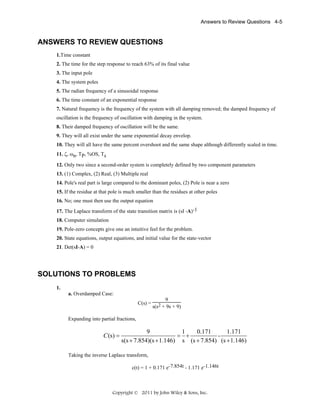 Answers to Review Questions 4-5

ANSWERS TO REVIEW QUESTIONS
1.Time constant
2. The time for the step response to reach 63% of its final value
3. The input pole
4. The system poles
5. The radian frequency of a sinusoidal response
6. The time constant of an exponential response
7. Natural frequency is the frequency of the system with all damping removed; the damped frequency of
oscillation is the frequency of oscillation with damping in the system.
8. Their damped frequency of oscillation will be the same.
9. They will all exist under the same exponential decay envelop.
10. They will all have the same percent overshoot and the same shape although differently scaled in time.
11. ζ, ωn, TP, %OS, Ts
12. Only two since a second-order system is completely defined by two component parameters
13. (1) Complex, (2) Real, (3) Multiple real
14. Pole's real part is large compared to the dominant poles, (2) Pole is near a zero
15. If the residue at that pole is much smaller than the residues at other poles
16. No; one must then use the output equation
17. The Laplace transform of the state transition matrix is (sI -A)-1
18. Computer simulation
19. Pole-zero concepts give one an intuitive feel for the problem.
20. State equations, output equations, and initial value for the state-vector
21. Det(sI-A) = 0

SOLUTIONS TO PROBLEMS
1.
a. Overdamped Case:
C(s) =

9
s(s2 + 9s + 9)

Expanding into partial fractions,

C (s) =

9
1
0.171
1.171
= +
s(s + 7.854)(s + 1.146) s (s + 7.854) (s + 1.146)

Taking the inverse Laplace transform,
c(t) = 1 + 0.171 e-7.854t - 1.171 e-1.146t

Copyright © 2011 by John Wiley & Sons, Inc.

 