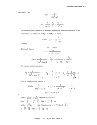 Solutions to Problems 4-7

c. Oscillatory Case:

The evaluation of the constants in the numerator are found the same way as they were for the
underdamped case. The results are K2 = -1 and K3 = 0. Hence,

Therefore,
c(t) = 1 - cos 3t
d. Critically Damped

The constants are then evaluated as

Now, the transform of the response is

c(t) = 1 - 3t e-3t - e-3t
2.
5
1
1
a. C(s) = s(s+5) = s - s+5 . Therefore, c(t) = 1 - e-5t.
1
2.2 2.2
4
4
Also, T = 5 , Tr = a = 5 = 0.44, Ts = a = 5 = 0.8.
20
1
1
1
b. C(s) = s(s+20) = s - s+20 . Therefore, c(t) = 1 - e-20t. Also, T = 20 ,
2.2 2.2
4
4
Tr = a = 20 = 0.11, Ts = a = 20 = 0.2.

Copyright © 2011 by John Wiley & Sons, Inc.

 