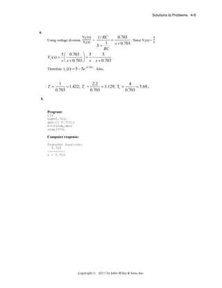 Solutions to Problems 4-9

4.
VC(s)
1/ RC
0.703
5
. Since Vi(s) = s
Using voltage division, V (s) =
=
i
1
s + 0.703

S+

RC
5 ⎛ 0.703 ⎞ 5
5
Vc ( s ) = ⎜
.
⎟= −
s ⎝ s + 0.703 ⎠ s s + 0.703
Therefore vc (t ) = 5 − 5e

T=

−0.703t

. Also,

1
2.2
4
= 1.422; Tr =
= 3.129; Ts =
= 5.69 .
0.703
0.703
0.703

5.

Program:
clf
num=0.703;
den=[1 0.703];
G=tf(num,den)
step(5*G)

Computer response:
Transfer function:
0.703
--------s + 0.703

Copyright © 2011 by John Wiley & Sons, Inc.

 