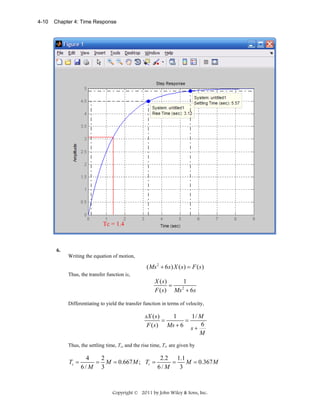 4-10

Chapter 4: Time Response

Tc = 1.4

6.
Writing the equation of motion,

( Ms 2 + 6s ) X ( s ) = F ( s )
Thus, the transfer function is,

X ( s)
1
=
2
F ( s ) Ms + 6 s
Differentiating to yield the transfer function in terms of velocity,

sX ( s )
1
1/ M
=
=
F ( s ) Ms + 6 s + 6
M
Thus, the settling time, Ts, and the rise time, Tr, are given by

Ts =

4
2
2.2 1.1
= M = 0.667 M ; Tr =
=
M = 0.367 M
6/ M 3
6/ M
3

Copyright © 2011 by John Wiley & Sons, Inc.

 