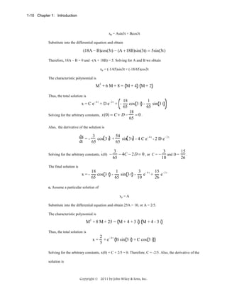 1-10 Chapter 1: Introduction

xp = Asin3t + Bcos3t
Substitute into the differential equation and obtain

(18A − B)cos(3t) − (A + 18B)sin(3t) = 5sin(3t)
Therefore, 18A – B = 0 and –(A + 18B) = 5. Solving for A and B we obtain
xp = (-1/65)sin3t + (-18/65)cos3t
The characteristic polynomial is

M2 + 6 M + 8 = M + 4 M + 2
Thus, the total solution is

18
1
cos 3 t sin 3 t
65
65
18
=0.
Solving for the arbitrary constants, x(0) = C + D −
65
x =C e

-4t

+ De

-2t

+ -

Also, the derivative of the solution is

dx = - 3 cos 3 t + 54 sin 3 t - 4 C e - 4 t - 2 D e - 2 t
dt
65
65
.
Solving for the arbitrary constants, x(0)

−

3
3
15
− 4C − 2D = 0 , or C = − and D =
.
65
10
26

The final solution is

x =-

18
1
3 - 4 t 15 - 2 t
cos 3 t sin 3 t e +
e
65
65
10
26

c. Assume a particular solution of
xp = A
Substitute into the differential equation and obtain 25A = 10, or A = 2/5.
The characteristic polynomial is

M2 + 8 M + 25 = M + 4 + 3 i M + 4 - 3 i
Thus, the total solution is

x=

2
-4t
+e
B sin 3 t + C cos 3 t
5

Solving for the arbitrary constants, x(0) = C + 2/5 = 0. Therefore, C = -2/5. Also, the derivative of the
solution is

Copyright © 2011 by John Wiley & Sons, Inc.

 