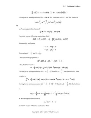 1-11 Solutions to Problems

dx
-4t
dt = 3 B -4 C cos 3 t - 4 B + 3 C sin 3 t e
.
Solving for the arbitrary constants, x(0) = 3B – 4C = 0. Therefore, B = -8/15. The final solution is

x(t) =

2
2
⎛8
− e −4t ⎝ sin(3t) + cos(3t )⎞
⎠
5
5
15

20.
a. Assume a particular solution of

Substitute into the differential equation and obtain

Equating like coefficients,

1
1
From which, C = - 5 and D = - 10 .
The characteristic polynomial is

Thus, the total solution is

1
Solving for the arbitrary constants, x(0) = A - 5 = 2. Therefore, A =

11
. Also, the derivative of the
5

solution is

dx
dt
.
Solving for the arbitrary constants, x(0) = - A + B - 0.2 = -3. Therefore, B =

3
− . The final solution
5

is

1
1
3
⎛ 11
x(t) = − cos(2t) − sin(2t) + e −t ⎝ cos(t) − sin(t)⎞
⎠
5
10
5
5
b. Assume a particular solution of
xp = Ce-2t + Dt + E
Substitute into the differential equation and obtain

Copyright © 2011 by John Wiley & Sons, Inc.

 