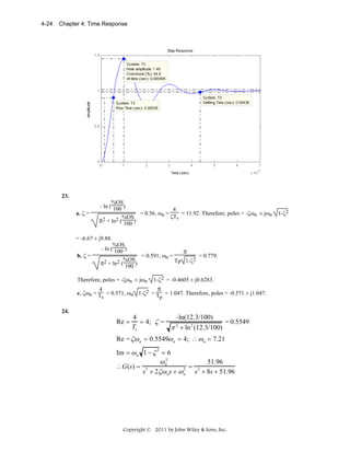 4-24

Chapter 4: Time Response

23.
a. ζ =

%OS
- ln ( 100 )
4
= 0.56, ωn =
= 11.92. Therefore, poles = -ζωn ± jωn
ζTs
%OS
π2 + ln2 ( 100 )

= -6.67 ± j9.88.
b. ζ =

%OS
- ln ( 100 )
π
= 0.591, ωn =
= 0.779.
%OS
TP 1-ζ2
π2 + ln2 ( 100 )

Therefore, poles = -ζωn ± jωn

1-ζ2 = -0.4605 ± j0.6283.

π
4
c. ζωn = T = 0.571, ωn 1-ζ2 = T = 1.047. Therefore, poles = -0.571 ± j1.047.
s
p
24.

Re =

4
-ln(12.3/100)
= 4; ζ =
= 0.5549
2
Ts
π + ln 2 (12.3/100)

Re = ζω n = 0.5549ω n = 4; ∴ ω n = 7.21
Im = ω n 1 − ζ 2 = 6

2
51.96
ωn
∴G(s) = 2
2 = 2
s + 2ζω n s + ω n s + 8s + 51.96

Copyright © 2011 by John Wiley & Sons, Inc.

1-ζ2

 