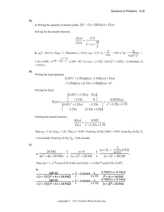 Solutions to Problems 4-25

25.
a. Writing the equation of motion yields, (5s + 5s + 28) X ( s ) = F ( s )
2

Solving for the transfer function,

X ( s)
1/ 5
=
F ( s ) s 2 + s + 28
5
b. ωn2 = 28/5 r/s, 2ζωn = 1. Therefore ζ = 0.211, ωn = 2.37. Ts =
1.36 s; %OS = e-ζπ /
= 0.514 s.

1-ζ

2

4
= 8.01 s; TP =
ζωn
ω

π

2
n 1-ζ

=

x 100 = 50.7 %; ωnTr = (1.76ζ3 - 0.417ζ2 + 1.039ζ + 1); therefore, Tr

26.
Writing the loop equations,

(1.07 s 2 + 1.53s )θ1 ( s ) − 1.53θ 2 ( s ) = T ( s )
−1.53sθ1 ( s ) + (1.53s + 1.92)θ 2 ( s ) = 0
Solving for θ2(s),

(1.07 s 2 + 1.53s ) T ( s )

θ 2 ( s) =

−1.53s

0

(1.07 s + 1.53s )
−1.53s
−1.53s
(1.53s + 1.92)

Forming the transfer function,

2

θ2 (s)
T (s)

=

=

0.935T ( s )
s + 1.25s + 1.79
2

0.935
s + 1.25s + 1.79
2

Thus ωn = 1.34, 2ζωn = 1.25. Thus, ζ = 0.467. From Eq. (4.38), %OS = 19.0%. From Eq. (4.42), Ts
= 6.4 seconds. From Eq. (4.34), Tp = 2.66 seconds.
27.

2
(s + 2) +
4.532
1
1
24.542
s+4
4.532
a.
= = .
2
2
2
(s + 2) + 20.542
s(s + 4s + 24.542) s (s + 2) + 20.542 s
Thus c(t) = 1 - e-2t (cos4.532t+0.441 sin 4.532t) = 1-1.09e-2t cos(4.532t -23.80).
b.

Copyright © 2011 by John Wiley & Sons, Inc.

 