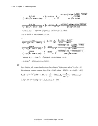 4-26

Chapter 4: Time Response

Therefore, c(t) = 1 - 0.29e-10t - e-2t(0.71 cos 4.532t + 0.954 sin 4.532t)
= 1 - 0.29e-10t - 1.189 cos(4.532t - 53.34o).
c.

Therefore, c(t) = 1 - 1.14e-3t + e-2t (0.14 cos 4.532t - 0.69 sin 4.532t)
= 1 - 1.14e-3t + 0.704 cos(4.532t +78.53o).
28.
Since the third pole is more than five times the real part of the dominant pole, s2+0.842s+2.829
determines the transient response. Since 2ζωn = 0.842, and ωn = 2.829 = ωn = 1.682, ζ = 0.25,

%OS = e −ζπ /

1−ζ 2

π

4

x100 = 44.4% , Ts = ζω = 9.50 sec, Tp =
n

ωn 1-ζ2

(1.76ζ3 - 0.417ζ2 + 1.039ζ + 1) = 1.26, therefore, Tr = 0.75.

Copyright © 2011 by John Wiley & Sons, Inc.

= 1.93 sec; ωnTr =

 