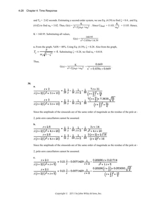 4-28

Chapter 4: Time Response
and Ts = 2.62 seconds. Estimating a second-order system, we use Eq. (4.39) to find ζ = 0.4 , and Eq.
K
K
(4.42) to find ωn = 3.82. Thus, G(s) = 2
2 . Since Cfinal = 11.03, ω 2 = 11.03. Hence,
s +2ζωns +ωn
n
K = 160.95. Substituting all values,
160.95
G(s) = 2
s +3.056s+14.59
c. From the graph, %OS = 40%. Using Eq. (4.39), ζ = 0.28. Also from the graph,

Tp =

π

ωn 1 − ζ 2

= 4. Substituting ζ = 0.28, we find ωn = 0.818.

Thus,
K
=
G(s) = 2
s +2ζωns +ωn2 s 2

0.669
.
+ 0.458s + 0.669

30.
a.

Since the amplitude of the sinusoids are of the same order of magnitude as the residue of the pole at 2, pole-zero cancellation cannot be assumed.
b.

Since the amplitude of the sinusoids are of the same order of magnitude as the residue of the pole at 2, pole-zero cancellation cannot be assumed.
c.

Copyright © 2011 by John Wiley & Sons, Inc.

 