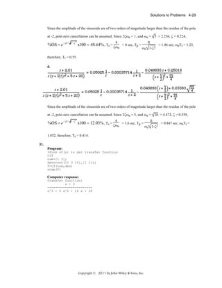 Solutions to Problems 4-29

Since the amplitude of the sinusoids are of two orders of magnitude larger than the residue of the pole
at -2, pole-zero cancellation can be assumed. Since 2ζωn = 1, and ωn = 5 = 2.236, ζ = 0.224,

%OS = e

−ζπ / 1−ζ

2

π

4

x100 = 48.64% , Ts = ζω = 8 sec, Tp =
n

ωn 1-ζ2

= 1.44 sec; ωnTr = 1.23,

therefore, Tr = 0.55.
d.

Since the amplitude of the sinusoids are of two orders of magnitude larger than the residue of the pole
at -2, pole-zero cancellation can be assumed. Since 2ζωn = 5, and ωn = 20 = 4.472, ζ = 0.559,

%OS = e

−ζπ / 1−ζ

2

4

x100 = 12.03% , Ts = ζω = 1.6 sec, Tp =
n

1.852, therefore, Tr = 0.414.
31.
Program:
%Form sC(s) to get transfer function
clf
num=[1 3];
den=conv([1 3 10],[1 2]);
T=tf(num,den)
step(T)

Computer response:
Transfer function:
s + 3
----------------------s^3 + 5 s^2 + 16 s + 20

Copyright © 2011 by John Wiley & Sons, Inc.

π
ωn 1-ζ2

= 0.847 sec; ωnTr =

 