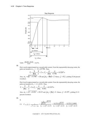 4-30

Chapter 4: Time Response

%OS =

(0.163 - 0.15)
= 8.67%
0.15

32.
Part c can be approximated as a second-order system. From the exponentially decaying cosine, the
poles are located at s1,2 = −2 ± j 9.796 . Thus,

Ts =
Also, ω n =
overshoot.

π
π
4
4
= = 2 s; Tp =
=
= 0.3207 s
Im 9.796
Re 2

2 2 + 9.7962 = 10 and ζω n = Re = 2 . Hence, ζ = 0.2 , yielding 52.66 percent

Part d can be approximated as a second-order system. From the exponentially decaying cosine, the
poles are located at S1,2 = −2 ± j9.951. Thus,

Ts =

4
4
π
π
= = 2 s; Tp =
=
= 0.3157 s
Re 2
Im 9.951

Also,

ωn = 22 + 9.9512 = 10.15

and

ζωn = Re = 2 . Hence, ζ = 0.197 , yielding 53.19

percent overshoot.
33.
a.
1

(1)

C a1 s =

1
s 2 + 3 s + 36

=

33.75

33.75

s + 1.5 2 + 33.75

0.17213 5.8095
= 0.17213 33.75 =
2 + 33.75
s + 1.5
s + 1.5 2 + 33.75

Copyright © 2011 by John Wiley & Sons, Inc.

 
