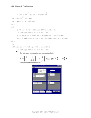 4-44

Chapter 4: Time Response

1/2
]
- 1/23 %2 23
sin(%1) + %2 cos(%1)]
1/2
%1 := 1/2 23
(t - tau)
%2 := exp(- 1/2 t + 1/2 tau)
ans =
x(t)
[.375 exp(-2. t) + .125 exp(-.500 t) cos(2.40 t)
+ .339 exp(-.500 t) sin(2.40 t) + .500]
[.209 exp(-.500 t) sin(2.40 t) + exp(-.500 t) cos(2.40 t)]
[1.25 i (exp((-.500 + 2.40 i) t) - 1. exp((-.500 - 2.40 i) t))]
ans =
y(t)
.375 exp(-2. t) + .125 exp(-.500 t) cos(2.40 t)
+ .339 exp(-.500 t) sin(2.40 t) + .500

47.

The state-space representation used to obtain the plot is,

.

x =

0
-1

1
-0.8

x +

0
1

u(t); y(t) =

1

Using the Step Response software,

Copyright © 2011 by John Wiley & Sons, Inc.

0

x

 