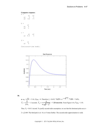 Solutions to Problems 4-47

Computer response:
a =
x1
x2

x1
0
-10

x2
1
-7

b =
x1
x2

u1
0
1

c =
y1

x1
0.5

x2
1

d =
y1

u1
0

Continuous-time model.

50.
a. ωn = 10 = 3.16; 2ζωn = 4. Therefore ζ = 0.632. %OS = e

Ts =

4

ξω n

= 2 seconds. T p =

π

ω n 1− ξ 2

− ξπ / 1−ξ 2

*100 = 7.69%.

= 1.28 seconds. From Figure 4.16, Trωn = 1.93.

Thus, Tr = 0.611 second. To justify second-order assumption, we see that the dominant poles are at –
2 ± j2.449. The third pole is at -10, or 5 times further. The second-order approximation is valid.

Copyright © 2011 by John Wiley & Sons, Inc.

 