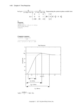4-48

Chapter 4: Time Response

b. Ge(s) =

K
K
=
. Representing the system in phase-variable form:
(s+10)(s2+4s+10) s3+14s2+50s+100

1
0 ⎤
⎡ 0
⎡0⎤
A=⎢ 0
0
1 ⎥; B = ⎢ 0 ⎥; C = [1 0 0 ]
⎢ −100 −50 −14⎥
⎢K ⎥
⎣
⎦
⎣ ⎦
c.
Program:
numg=100;
deng=conv([1 10],[1 4 10]);
G=tf(numg,deng)
step(G)

Computer response:
Transfer function:
100
------------------------s^3 + 14 s^2 + 50 s + 100

%OS =

(1.08-1)
* 100 = 8%
1

Copyright © 2011 by John Wiley & Sons, Inc.

 