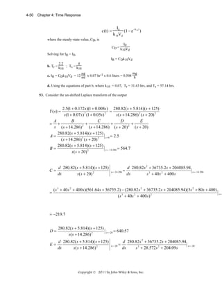 4-50

Chapter 4: Time Response

c(t) =

I0
−k t
(1− e 10 )
k 10Vd

where the steady-state value, CD, is
I0
CD = k V
10 d
Solving for IR = I0,
IR = CDk10Vd
2.2
4
b. Tr = k
; Ts = k
10
10
μg
mg
c. IR = CDk10Vd = 12 ml x 0.07 hr-1 x 0.6 liters = 0.504 h
d. Using the equations of part b, where k10 = 0.07, Tr = 31.43 hrs, and Ts = 57.14 hrs.
53. Consider the un-shifted Laplace transform of the output

2.5(1 + 0.172s)(1 + 0.008s) 280.82( s + 5.814)( s + 125)
=
s (1 + 0.07 s ) 2 (1 + 0.05s) 2
s( s + 14.286) 2 ( s + 20) 2
A
B
C
D
E
= +
+
+
+
2
2
s ( s + 14.286)
( s + 14.286) ( s + 20)
( s + 20)
280.82( s + 5.814)( s + 125)
A=
s = 0 = 2.5
( s + 14.286) 2 ( s + 20) 2
280.82( s + 5.814)( s + 125)
B=
s = −14.286 = 564.7
s( s + 20) 2

Y (s) =

C=

=

d 280.82( s + 5.814)( s + 125)
ds
s ( s + 20) 2

s = −14.286 =

d 280.82 s 2 + 36735.2 s + 204085.94
ds
s 3 + 40 s 2 + 400 s

s = −14.286

( s 3 + 40s 2 + 400 s )(561.64s + 36735.2) − (280.82s 2 + 36735.2 s + 204085.94)(3s 2 + 80s + 400)
( s 3 + 40s 2 + 400 s ) 2

= −219.7

D=

280.82( s + 5.814)( s + 125)
s( s + 14.286) 2

E=

d 280.82( s + 5.814)( s + 125)
ds
s ( s + 14.286) 2

s = −20

= 640.57

s = −20 =

d 280.82 s 2 + 36735.2 s + 204085.94
ds
s 3 + 28.572 s 2 + 204.09 s

Copyright © 2011 by John Wiley & Sons, Inc.

s = −20

s =−

 