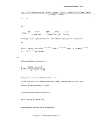 Solutions to Problems 4-51

=

( s 3 + 28.572s 2 + 204.09 s)(561.64 s + 36735.2) − (280.82s 2 + 36735.2 s + 204085.94)(3s 2 + 57.144s + 204.09)
( s 3 + 28.572 s 2 + 204.09 s ) 2

= 217.18

thus

Y (s) =

2.5
564.7
219.7
640.57
217.18
+
−
+
+
2
2
s
( s + 14.286) ( s + 20)
( s + 20)
( s + 14.286)

Obtaining the inverse Laplace transform of the latter and delaying the equation in time domain we
get

y (t ) = [2.5 + 564.7(t − 0.008)e −14.286 (t −0.008) − 219.7e −14.286 ( t −0.008) + 640.57(t − 0.008)e −20 ( t −0.008)
+ 217.18e − 20 (t −0.008) ]u (t − 0.008)
54.
a. The transfer function can be written as

θ
I

(s) =

2.5056( s + 3.33)e −0.1s
( s + 1)( s 2 + 0.72s + 1.44)

It has poles at s=-0.36±j1.145 and s=-1. A zero at s=-3.33
The ‘far away’ pole at -1 is relatively close to the complex conjugate poles as 0.36*5>1 so a
dominant pole approximation can’t be applied.

b) In time domain the input can be expressed as:

i (t ) = 250μA(u (t ) − u (t − 0.15))

Obtaining Laplace transforms this can be expressed as

Copyright © 2011 by John Wiley & Sons, Inc.

s = −20

 