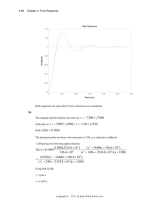 Chapter 4: Time Response

Step Response
1.4

1.2

1

Amplitude

4-56

0.8

0.6

0.4

0.2

0

0

0.1

0.2

0.3

0.4

0.5

Time (sec)

Both responses are equivalent if error tolerances are considered.
58.

The original transfer function has zeros at s = −7200 ± j 7400
And poles at s = −1900 ± j 4500 ; s = −120 ± j1520
With G (0) = 0.1864
The dominant poles are those with real parts at -120, so a real pole is added at
-1200 giving the following approximation:

(1200)(2324.8 × 10 3 )
( s 2 − 14400s + 106.6 × 10 6 )
G ( s) ≈ 0.1864
106.6 × 10 6
( s 2 + 240s + 2324.8 × 10 3 )( s + 1200)
4.8782( s 2 − 14400s + 106.6 × 10 6 )
= 2
( s + 240s + 2324.8 × 10 3 )( s + 1200)
Using MATLAB:
>> syms s
>> s=tf('s');

Copyright © 2011 by John Wiley & Sons, Inc.

0.6

 