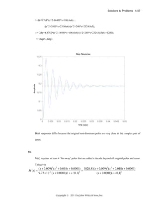 Solutions to Problems 4-57

>>G=9.7e4*(s^2-14400*s+106.6e6)…
/(s^2+3800*s+23.86e6)/(s^2+240*s+2324.8e3);
>> Gdp=4.8782*(s^2-14400*s+106.6e6)/(s^2+240*s+2324.8e3)/(s+1200);
>> step(G,Gdp)

Step Response
0.35

0.3

Amplitude

0.25

0.2

0.15

0.1

0.05

0

0

0.005

0.01

0.015

0.02

0.025

0.03

0.035

0.04

0.045

0.05

Time (sec)

Both responses differ because the original non-dominant poles are very close to the complex pair of
zeros.

59.

M(s) requires at least 4 ‘far away’ poles that are added a decade beyond all original poles and zeros.
This gives

M (s) =

( s + 0.009) 2 ( s 2 + 0.018s + 0.0001) 1028.81( s + 0.009) 2 ( s 2 + 0.018s + 0.0001)
=
9.72 × 10 −8 ( s + 0.0001)(1 + s / 0.1) 4
( s + 0.0001)( s + 0.1) 4

Copyright © 2011 by John Wiley & Sons, Inc.

 