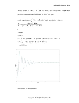 Solutions to Problems 4-59

The poles given by s + 4.21s + 18.23 = 0 have an
2

ω n = 4.27rad / sec and ζ = 0.493

the former represent the Phugoid and the latter the Short Period modes.

b. In the original we have

θ
(0) = −4.85
δe

so the Phugoid approximation is given by:

1.965( s + 0.0098)
θ
≈− 2
δe
( s + 8.99 × 10 −3 s + 3.97 × 10 −3 )
c.

>> syms s
>> s=tf('s');
>>G=-26.12*(s+0.0098)*(s+1.371)/(s^2+8.99e-3*s+3.97e-3)/(s^2+4.21*s+18.23);
>> Gphug=-1.965*(s+0.0098)/(s^2+8.99e-3*s+3.97e-3);
>> step(G,Gphug)
Step Response
20

10

Amplitude

0

-10

-20

-30

-40

0

500

1000
Time (sec)

Both responses are indistinguishable.

Copyright © 2011 by John Wiley & Sons, Inc.

1500

Thus

 
