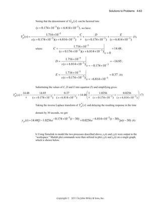 Solutions to Problems 4-63

Noting that the denominator of G p (s ) can be factored into

( s + 0.174 × 10 −3 )(s + 6.814 × 10 −3 ) , we have:
*
Y p (s) =

1.716 ×10 −5
s ( s + 0.174 ×10 − 3 )( s + 6.814 ×10 − 3 )
where:

C=

=

C
D
E
(5),
+
+
s ( s + 0.174 ×10 − 3 ) ( s + 6.814 ×10 − 3 )

1.716 × 10 −5
( s + 0.174 × 10 − 3 )( s + 6.814 × 10 − 3 ) s = 0

D=

E=

1.716 × 10 −5
s ( s + 6.814 × 10 − 3 ) s = − 0.174 × 10 − 3
1.716 × 10 −5
s ( s + 0.174 × 10 − 3 ) s = −6.814 × 10 − 3

= 14.48 ;

= −14.85 ;

= 0.37 . (6)

Substituting the values of C, D and E into equation (5) and simplifying gives:
*
Y p ( s) =

⎛1
⎞
14.48
14.85
0.37
1.0256
0.0256
⎟ (7)
−
+
= 14.48 ⎜ −
+
⎜ s ( s + 0.174 × 10 − 3 ) ( s + 6.814 × 10 − 3 ) ⎟
s
( s + 0.174 × 10 − 3 ) ( s + 6.814 × 10 − 3 )
⎝
⎠
*

Taking the inverse Laplace transform of Y p ( s ) and delaying the resulting response in the time
domain by 30 seconds, we get:

y p (t ) = 14.48[1 − 1.0256 e

− 0.174 ×10 −3 (t − 30)

+ 0.0256 e

− 6.814 × 10 −3 (t − 30)

] u (t − 30) (8)

b. Using Simulink to model the two processes described above, ya(t) and yp(t) were output to the
“workspace.” Matlab plot commands were then utilized to plot ya(t) and yp(t) on a single graph,
which is shown below.

Copyright © 2011 by John Wiley & Sons, Inc.

 