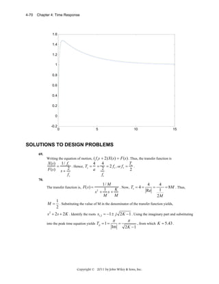 4-70

Chapter 4: Time Response

1.6
1.4
1.2
1
0.8
0.6
0.4
0.2
0
-0.2

0

5

10

15

SOLUTIONS TO DESIGN PROBLEMS
69.

Writing the equation of motion, ( f vs + 2)X(s) = F(s) . Thus, the transfer function is

T
4 4
X(s) 1/ fv
=
. Hence, Ts = =
= 2 fv , or f v = s .
a 2
2
F(s) s + 2
fv
fv
70.

The transfer function is, F(s) =

M=

1/ M
4
4
. Now, Ts = 4 =
=
= 8M . Thus,
1
K
1
Re
s2 + s +
M
M
2M

1
. Substituting the value of M in the denominator of the transfer function yields,
2

s 2 + 2s + 2 K . Identify the roots s1,2 = −1 ± j 2 K − 1 . Using the imaginary part and substituting
into the peak time equation yields Tp = 1 =

π
Im

=

π
2K −1

, from which K = 5.43 .

Copyright © 2011 by John Wiley & Sons, Inc.

 