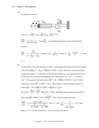 4-72

Chapter 4: Time Response

74.

The equivalent circuit is:

N1
N1
N1
where Jeq = 1+(N )2 ; Deq = (N )2; Keq = (N )2. Thus,
2

2

2

N1
θ1(s)
1
T(s) = Jeqs2+Deqs+Keq . Letting N2 = n and substituting the above values into the transfer
function,
θ1(s)
T(s) =

1
1+n2
s2 +

n2
1+n2

s+

. Therefore, ζωn =

n2

n2
4
8(1+n2)
= 16. Thus
2) . Finally, Ts = ζωn =
n2
2(1+n

1+n2

n = 1.
75.

Let the rotation of the shaft with gear N2 be θL(s). Assuming that all rotating load has been reflected

(

to the N2 shaft, JeqL s + DeqL s + K
2

)θ

L

(s) + F (s)r = Teq (s) , where F(s) is the force from the

translational system, r = 2 is the radius of the rotational member, JeqL is the equivalent inertia at the
N2 shaft, and DeqL is the equivalent damping at the N2 shaft. Since JeqL = 1(2)2 + 1 = 5 and DeqL =

(

1(2)2 = 4, the equation of motion becomes, 5s + 4s + K
2

)θ

L

( s) + 2 F (s) = Teq (s) . For the

translational system ( Ms + s) X ( s) = F ( s) . Substituting F(s) into the rotational equation of
2

(

motion, 5s + 4s + K
2

)θ

L

( s) + (Ms2 + s)2 X ( s) = Teq ( s) .

X ( s ) X (s )
=
and Teq ( s) = 2T (s). Substituting these quantities in the equation
r
2
X ( s)
2
above yields ( + 4M )s + 8s + K )
(5
= T (s) . Thus, the transfer function is
4
But,θ L (s ) =

X (s )
=
T( s) s2 +

4 /(5 + 4 M )
4
4
. Now, Ts = 15 =
=
= (5 + 4M ) .
8
K
8
Re
s+
(5 + 4 M)
(5 + 4M )
2(5 + 4M )

Hence, M = 5/2. For 10% overshoot, ζ = 0.5912 from Eq. (4.39). Hence,

Copyright © 2011 by John Wiley & Sons, Inc.

 