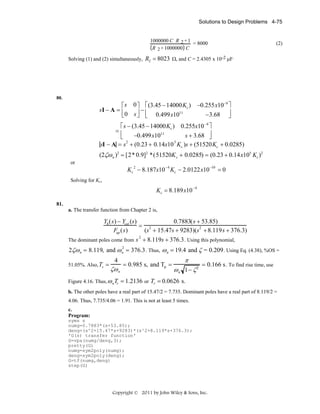 Solutions to Design Problems 4-75

1000000 C R 2 + 1
= 8000
R 2 + 1000000 C

(2)

Solving (1) and (2) simultaneously, R2 = 8023 Ω, and C = 2.4305 x 10-2 μF.

80.

−0.255x10−9 ⎤
−3.68 ⎥
⎦

⎡ s 0 ⎤ ⎡ (3.45 − 14000Kc )
sI − A = ⎢
−
11
⎣ 0 s ⎥ ⎢ 0.499x10
⎦ ⎣

⎡ s − (3.45 − 14000Kc ) 0.255x10 −9 ⎤
⎢
−0.499x1011
s + 3.68 ⎥
⎣
⎦
2
5
sI − A = s + (0.23 + 0.14x10 Kc )s + (51520Kc + 0.0285)
=

(2ζω n )2 = [2* 0.9]2 *(51520K c + 0.0285) = (0.23 + 0.14x105 Kc )2
or

−4

Kc − 8.187x10 Kc − 2.0122x10
2

−10

=0

Solving for Kc,

Kc = 8.189x10

−4

81.
a. The transfer function from Chapter 2 is,

0.7883(s + 53.85)
Yh (s) − Ycat (s)
= 2
2
Fup (s)
(s + 15.47s + 9283)(s + 8.119s + 376.3)
The dominant poles come from s + 8.119s + 376.3 . Using this polynomial,
2

2ζω n = 8.119, and ω n = 376.3 . Thus, ω n = 19.4 and ζ = 0.209 . Using Eq. (4.38), %OS =
2

51.05%. Also, Ts =

4

ζω n

= 0.985 s, and Tp =

π
ω n 1− ζ 2

= 0.166 s . To find rise time, use

Figure 4.16. Thus, ω n Tr = 1.2136 or Tr = 0.0626 s.
b. The other poles have a real part of 15.47/2 = 7.735. Dominant poles have a real part of 8.119/2 =

4.06. Thus, 7.735/4.06 = 1.91. This is not at least 5 times.
c.
Program:
syms s
numg=0.7883*(s+53.85);
deng=(s^2+15.47*s+9283)*(s^2+8.119*s+376.3);
'G(s) transfer function'
G=vpa(numg/deng,3);
pretty(G)
numg=sym2poly(numg);
deng=sym2poly(deng);
G=tf(numg,deng)
step(G)

Copyright © 2011 by John Wiley & Sons, Inc.

 