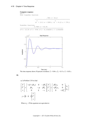 4-76

Chapter 4: Time Response

Computer response:
ans =
G(s) transfer function
.788 s + 42.4
-----------------------------------------2
2
(s + 15.5 s + 9280.) (s + 8.12 s + 376.)
Transfer function:
0.7883 s + 42.45
---------------------------------------------------s^4 + 23.59 s^3 + 9785 s^2 + 8.119e004 s + 3.493e006

The time response shows 58 percent overshoot, Ts = 0.86 s, Tp = 0.13 s, Tr = 0.05 s.
82.

a. In Problem 3.30 we had

&
⎡ T ⎤ ⎡− (d + β v0 ) 0
⎢ &*⎥ ⎢
−μ
βv0
⎢T ⎥ = ⎢
⎢v⎥ ⎢
k
0
⎣ &⎦ ⎣
⎡T ⎤
y = [0 0 1]⎢T * ⎥
⎢ ⎥
⎢v⎥
⎣ ⎦

− β T0 ⎤ ⎡ T ⎤ ⎡ β T0 v 0
β T0 ⎥ ⎢T * ⎥ + ⎢− β T0 v0
⎥⎢ ⎥ ⎢
− c ⎥⎢ v ⎥ ⎢ 0
⎦⎣ ⎦ ⎣

0 ⎤
⎡u ⎤
0 ⎥⎢ 1 ⎥
⎥ u
− kT0* ⎥ ⎣ 2 ⎦
⎦

When u 2 = 0 the equations are equivalent to

Copyright © 2011 by John Wiley & Sons, Inc.

 