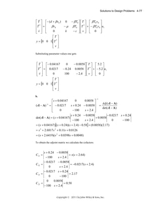 Solutions to Design Problems 4-77

&
⎡ T ⎤ ⎡− (d + βv 0 ) 0
⎢ &*⎥ ⎢
−μ
βv0
⎢T ⎥ = ⎢
⎢v⎥ ⎢
0
k
⎣ &⎦ ⎣
⎡T ⎤
y = [0 0 1]⎢T * ⎥
⎢ ⎥
⎢v⎥
⎣ ⎦

− βT0 ⎤ ⎡ T ⎤ ⎡ βT0 v0 ⎤
βT0 ⎥ ⎢T * ⎥ + ⎢− βT0 v0 ⎥u1
⎥⎢ ⎥ ⎢
⎥
− c ⎥⎢ v ⎥ ⎢ 0 ⎥
⎦⎣ ⎦ ⎣
⎦

Substituting parameter values one gets

&
⎡ T ⎤ ⎡− 0.04167
− 0.0058⎤ ⎡ T ⎤ ⎡ 5.2 ⎤
0
⎢ &*⎥ ⎢
− 0.24 0.0058 ⎥ ⎢T * ⎥ + ⎢− 5.2⎥u1
⎢T ⎥ = ⎢ 0.0217
⎥⎢ ⎥ ⎢
⎥
⎢v⎥ ⎢
&⎦ ⎣
− 2.4 ⎥ ⎢ v ⎥ ⎢ 0 ⎥
0
100
⎦⎣ ⎦ ⎣
⎦
⎣
⎡T ⎤
y = [0 0 1]⎢T * ⎥
⎢ ⎥
⎢v⎥
⎣ ⎦
b.
−1

0
0.0058 ⎤
⎡ s + 0.04167
Adj ( sI − A)
⎢ − 0.0217
−1
( sI − A ) = ⎢
s + 0.24 − 0.0058⎥ =
⎥
det( sI − A)
⎢
− 100
0
s + 2.4 ⎥
⎣
⎦
s + 0.24 − 0.0058
− 0.0217 s + 0.24
det( sI − A) = ( s + 0.04167)
+ 0.0058
s + 2.4
− 100
0
− 100

= ( s + 0.04167)[( s + 0.24)( s + 2.4) − 0.58] + (0.0058)(2.17)
= s 3 + 2.6817 s 2 + 0.11s + 0.0126
= ( s + 2.6419)( s 2 + 0.0398s + 0.0048)

To obtain the adjoint matrix we calculate the cofactors:

s + 0.24 − 0.0058
= s( s + 2.64)
s + 2.4
− 100
− 0.0217 − 0.0058
C12 =
= −0.0217( s + 2.4)
s + 2.4
0
− 0.0217 s + 0.24
C13 =
= 2.17
0
− 100
0
0.0058
C 21 =
= 0.58
− 100 s + 2.4
C11 =

Copyright © 2011 by John Wiley & Sons, Inc.

 