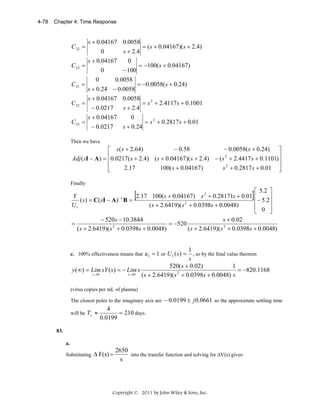 4-78

Chapter 4: Time Response

C 22 =
C 23 =
C 31 =
C 32 =
C 33 =

s + 0.04167 0.0058
= ( s + 0.04167)( s + 2.4)
s + 2.4
0
s + 0.04167
0
= −100( s + 0.04167)
0
− 100
0
0.0058
= −0.0058( s + 0.24)
s + 0.24 − 0.0058
s + 0.04167 0.0058
= s 2 + 2.4117 s + 0.1001
s + 2.4
− 0.0217
s + 0.04167
0
= s 2 + 0.2817 s + 0.01
s + 0.24
− 0.0217

Then we have

− 0.58
− 0.0058( s + 0.24) ⎤
⎡ s ( s + 2.64)
⎢0.0217( s + 2.4) ( s + 0.04167)( s + 2.4) − ( s 2 + 2.4417 s + 0.1101)⎥
Adj ( sI − A) = ⎢
⎥
⎢
2.17
100( s + 0.04167)
s 2 + 0.2817 s + 0.01 ⎥
⎣
⎦
Finally

⎡ 5.2 ⎤
2.17 100( s + 0.04167) s 2 + 0.28171s + 0.01 ⎢
Y
⎥
−1
( s ) = C( sI − A) B =
2
⎢− 5.2⎥
U1
( s + 2.6419)( s + 0.0398s + 0.0048)
⎢ 0 ⎥
⎦
⎣

[

=

]

− 520s − 10.3844
s + 0.02
= −520
2
( s + 2.6419)( s + 0.0398s + 0.0048)
( s + 2.6419)( s 2 + 0.0398s + 0.0048)

1
, so by the final value theorem
s
520( s + 0.02)
1
y (∞) = Lim sY ( s ) = − Lim s
= −820.1168
2
s →0
s →0
( s + 2.6419)( s + 0.0398s + 0.0048) s

c. 100% effectiveness means that u1 = 1 or U 1 ( s ) =

(virus copies per mL of plasma)
The closest poles to the imaginary axis are − 0.0199 ± j 0.0661 so the approximate settling time
will be Ts ≈

4
= 210 days.
0.0199

83.
a.

Substituting

Δ F(s) =

2650
into the transfer function and solving for ΔV(s) gives:
s

Copyright © 2011 by John Wiley & Sons, Inc.

 
