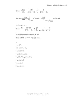 Solutions to Design Problems 4-79

ΔV(s) =

ΔF(s)
2650
A
B
=
= +
1908 ⋅ s s (1908 ⋅ s + 10) s (1908 ⋅ s + 10)

Here: A =

2650
2650
= 265 and B =
= −505, 620
(1908 ⋅ s + 10) s = 0
s s=−1
190.8

Substituting we have:

ΔV(s) =

⎛1
⎞
265
505620
1
⎟
−
= 265 ⎜ −
−3 ⎟
⎜ s ( s + 5.24 × 10 )
s
(1908 ⋅ s + 10)
⎝
⎠

Taking the inverse Laplace transform, we have:
−3
Δv(t ) = 265 (1 − e − 5.24 ×10 t ) ⋅ u (t ), in m/s

b.

>> s=tf('s');
>> G=1/(1908*s+10);
>> t=0:0.1:1000;
>> y1=2650*step(G,t);
>> y2=265*(1-exp(-5.24e-3.*t));
>> plot(t,y1,t,y2)
>> xlabel('sec')
>> ylabel('m/s')

Copyright © 2011 by John Wiley & Sons, Inc.

 