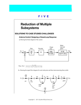 F I V E

Reduction of Multiple
Subsystems
SOLUTIONS TO CASE STUDIES CHALLENGES
Antenna Control: Designing a Closed-Loop Response
a. Drawing the block diagram of the system:

Pots

ui +

Pre amp

10
Π

150
s+150

K

-

Thus, T(s) =

Motor,
load and
gears

Power
amp

0.16
s (s+1.32)

uo

76.39K
s3+151.32s2+198s+76.39K

b. Drawing the signal flow-diagram for each subsystem and then interconnecting them yields:

ui

10
Π

K

pot

pre
amp

1
s x3

150

1
s x2

0.8

1
s

x1

0.2

gears
-1.32

-150
power
amp
-

10
Π

motor
and
load

pot

Copyright © 2011 by John Wiley & Sons, Inc.

uo

 