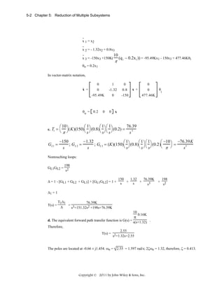 5-2 Chapter 5: Reduction of Multiple Subsystems

.
x 1 = x2
.
x 2 = - 1.32x2 + 0.8x3
.
10
x 3 = -150x3 +150K( (q i − 0.2x1 )) = -95.49Kx1 - 150x3 + 477.46Kθi

π

θo = 0.2x1
In vector-matrix notation,
.

x =

θo =

c.

T1 =

GL1 =

0
0
-95.49K

0.2

0

1
-1.32
0

0

0
0.8
-150

x +

0
0
477.46K

θ

i

x

76.39
⎛ 10 ⎞
⎛1
⎛1 ⎛ 1
(K)(150) ⎞ (0.8) ⎞ ⎞ (0.2) =
3
⎝π⎠
⎝ s⎠
⎝ s⎠ ⎝ s ⎠
s
−150
−1.32
⎛1
⎛1 ⎛1
⎛ −10 ⎞ −76.39K
=
; GL 2 =
; GL 3 = (K)(150) ⎞ (0.8) ⎞ ⎞ (0.2)
3
⎝ s⎠
⎝ s ⎠ ⎝ s⎠
⎝ π ⎠
s
s
s

Nontouching loops:
198
GL1GL2 = 2
s
Δ = 1 - [GL1 + GL2 + GL3] + [GL1GL2] = 1 +

150
1.32
76.39K
198
+ 2
s + s +
s3
s

Δ1 = 1
T(s) =

T1Δ1
76.39K
= 3
Δ
s +151.32s2 +198s+76.39K
10

π

0.16K

d. The equivalent forward path transfer function is G(s) = s(s+1.32) .
Therefore,
2.55
T(s) = 2
s +1.32s+2.55
The poles are located at -0.66 ± j1.454. ωn = 2.55 = 1.597 rad/s; 2ζωn = 1.32, therefore, ζ = 0.413.

Copyright © 2011 by John Wiley & Sons, Inc.

 