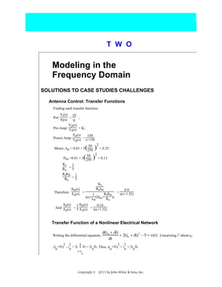T W O

Modeling in the
Frequency Domain
SOLUTIONS TO CASE STUDIES CHALLENGES
Antenna Control: Transfer Functions
Finding each transfer function:
Vi(s) 10
=
;
θi(s)
π
Vp(s)
Pre-Amp: V (s) = K;
i
Ea(s)
150
Power Amp: V (s) = s+150
p
Pot:

50
Motor: Jm = 0.05 + 5 250

2

( ) = 0.25
50 2
Dm =0.01 + 3(250 ) = 0.13

Kt
1
Ra = 5
KtK b 1
Ra = 5
θm(s)
Therefore: E (s) =
a

Kt
RaJm

0.8
KtKb = s(s+1.32)
1
s(s+J (Dm+ R ))
m
a

θo(s)
1 θm(s)
0.16
And: E (s) = 5 E (s) = s(s+1.32)
a
a

Transfer Function of a Nonlinear Electrical Network
Writing the differential equation,
2

2
0

d(i 0 + δi)
2
+ 2(i0 + δi) − 5 = v(t) . Linearizing i2 about i0,
dt
2

2
0

.
(i + δi) - i = 2i ⎮ δi = 2i δi. Thus, (i + δi) = i + 2i δi.
0

i=i

0

0

0

0

Copyright © 2011 by John Wiley & Sons, Inc.

 