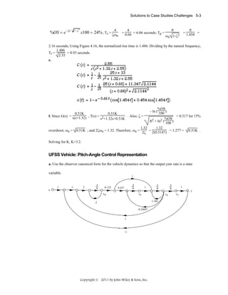 Solutions to Case Studies Challenges 5-3

%OS = e −ζπ /

1−ζ

2

4

x100 = 24% ; Ts = ζω

n

4
= 0.66 = 6.06 seconds; Tp =

π

π

= 1.454 =

ωn 1-ζ2

2.16 seconds; Using Figure 4.16, the normalized rise time is 1.486. Dividing by the natural frequency,
1.486
Tr =
= 0.93 seconds.
2.55
e.

%OS
- ln ( 100 )
= 0.517 for 15%
2 + ln2 (%OS)
π
100
1.32
1.32
overshoot; ωn = 0.51K ; and 2ζωn = 1.32. Therefore, ωn =
= 2(0.5147) = 1.277 = 0.51K .
2ζ

0.51K
0.51K
f. Since G(s) = s(s+1.32) , T(s) = 2
. Also, ζ =
s +1.32s+0.51K

Solving for K, K=3.2.

UFSS Vehicle: Pitch-Angle Control Representation
a. Use the observer canonical form for the vehicle dynamics so that the output yaw rate is a state
variable.
1

1
u

-1

2

1
s

-0.125

1
s

0.437

1

1
s

1
s

1
y

x4

x3

x2
-1.483

-2
-0.24897

1

-1

Copyright © 2011 by John Wiley & Sons, Inc.

x1

 