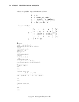 5-4 Chapter 5: Reduction of Multiple Subsystems

b. Using the signal flow graph to write the state equations:

&
x1
&
x2
&
x3
&
x4

= x2
= −1.483 x2 + x3 − 0.125 x4
= −0.24897 x2 − (0.125*0.437) x4
= 2 x1 + 2 x2 − 2 x4 − 2u

In vector-matrix form:

1
⎡0
⎢ 0 −1.483
&
x = ⎢
⎢ 0 −0.24897
⎢
2
⎣2
y = [1 0 0 0]x

0
0
⎤
⎡0⎤
⎢ ⎥
0
−0.125 ⎥
⎥x+⎢ 0 ⎥
⎢0⎥
0 −0.054625⎥
⎥
⎢ ⎥
0
−2
⎦
⎣ −2 ⎦

c.
Program:
numg1=-0.25*[1 0.437];
deng1=poly([-2 -1.29 -0.193 0]);
'G(s)'
G=tf(numg1,deng1)
numh1=[-1 0];
denh1=[0 1];
'H(s)'
H=tf(numh1,denh1)
'Ge(s)'
Ge=feedback(G,H)
'T(s)'
T=feedback(-1*Ge,1)
[numt,dent]=tfdata(T,'V');
[Acc,Bcc,Ccc,Dcc]=tf2ss(numt,dent)

Computer response:
ans =
G(s)
Transfer function:
-0.25 s - 0.1093
-------------------------------------s^4 + 3.483 s^3 + 3.215 s^2 + 0.4979 s
ans =
H(s)
Transfer function:
-s
ans =
Ge(s)

Copyright © 2011 by John Wiley & Sons, Inc.

 
