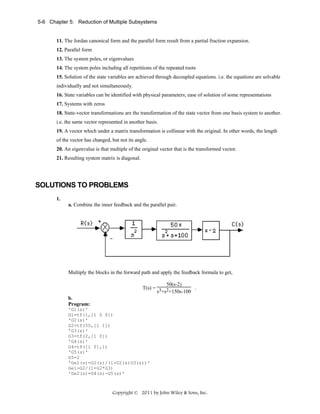 5-6 Chapter 5: Reduction of Multiple Subsystems

11. The Jordan canonical form and the parallel form result from a partial fraction expansion.
12. Parallel form
13. The system poles, or eigenvalues
14. The system poles including all repetitions of the repeated roots
15. Solution of the state variables are achieved through decoupled equations. i.e. the equations are solvable
individually and not simultaneously.
16. State variables can be identified with physical parameters; ease of solution of some representations
17. Systems with zeros
18. State-vector transformations are the transformation of the state vector from one basis system to another.
i.e. the same vector represented in another basis.
19. A vector which under a matrix transformation is collinear with the original. In other words, the length
of the vector has changed, but not its angle.
20. An eigenvalue is that multiple of the original vector that is the transformed vector.
21. Resulting system matrix is diagonal.

SOLUTIONS TO PROBLEMS
1.
a. Combine the inner feedback and the parallel pair.

Multiply the blocks in the forward path and apply the feedback formula to get,
50(s-2)
.
T(s) = 3 2
s +s +150s-100
b.
Program:
'G1(s)'
G1=tf(1,[1 0 0])
'G2(s)'
G2=tf(50,[1 1])
'G3(s)'
G3=tf(2,[1 0])
'G4(s)'
G4=tf([1 0],1)
'G5(s)'
G5=2
'Ge1(s)=G2(s)/(1+G2(s)G3(s))'
Ge1=G2/(1+G2*G3)
'Ge2(s)=G4(s)-G5(s)'

Copyright © 2011 by John Wiley & Sons, Inc.

 