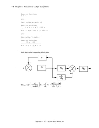 5-8 Chapter 5: Reduction of Multiple Subsystems

Transfer function:
s - 2
ans =
Ge3(s)=G1(s)Ge1(s)Ge2(s)
Transfer function:
50 s^3 - 50 s^2 - 100 s
------------------------------s^5 + 2 s^4 + 101 s^3 + 100 s^2
ans =
T(s)=Ge3(s)/(1+Ge3(s))
Transfer function:
50 s - 100
----------------------s^3 + s^2 + 150 s - 100

2.
Push G1(s) to the left past the pickoff point.

H1
+

G1

+

G2

G3
+

1

G1
⎛

G1 ⎞ ⎛
1⎞
(G G + 1)G3
⎟ ⎜ G2 + ⎟ G3 = 1 2
⎟⎜
⎟
G1 ⎠
(1+ G1 H1 )
⎝ 1 + G1 H1 ⎠ ⎝

Thus, T (s) = ⎜
⎜

Copyright © 2011 by John Wiley & Sons, Inc.

 
