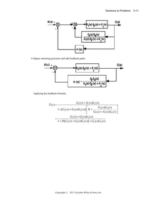 Solutions to Problems

Collapse summing junctions and add feedback paths.

Applying the feedback formula,

T (s) =

=

G3 ( s) + G1 ( s)G2 ( s)
⎡
⎤
G2 ( s )G4 ( s)
1 + [G3 ( s ) + G1 ( s )G2 ( s)] ⎢ H +
G3 ( s ) + G1 ( s )G2 ( s ) ⎥
⎣
⎦
G3 ( s ) + G1 ( s )G2 ( s )
1 + H [G3 ( s ) + G1 ( s )G2 ( s )] + G2 ( s )G4 ( s )

Copyright © 2011 by John Wiley & Sons, Inc.

5-11

 