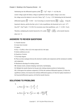 Chapter 2: Modeling in the Frequency Domain

2-2

dδi
Substituting into the differential equation yields, dt + 2i02 + 4i0δi - 5 = v(t). But, the
resistor voltage equals the battery voltage at equilibrium when the supply voltage is zero since
the voltage across the inductor is zero at dc. Hence, 2i02 = 5, or i0 = 1.58. Substituting into the linearized
δi(s)
1
dδi
differential equation, dt + 6.32δi = v(t). Converting to a transfer function, V(s) = s+6.32 . Using the
linearized i about i0, and the fact that vr(t) is 5 volts at equilibrium, the linearized vr(t) is vr(t) = 2i2 =
2(i0+δi)2 = 2(i02+2i0δi) = 5+6.32δi. For excursions away from equilibrium, vr(t) - 5 = 6.32δi = δvr(t).
δVr(s)
6.32
Therefore, multiplying the transfer function by 6.32, yields, V(s) = s+6.32 as the transfer function
about v(t) = 0.

ANSWERS TO REVIEW QUESTIONS
1. Transfer function
2. Linear time-invariant
3. Laplace
4. G(s) = C(s)/R(s), where c(t) is the output and r(t) is the input.
5. Initial conditions are zero
6. Equations of motion
7. Free body diagram
8. There are direct analogies between the electrical variables and components and the mechanical variables
and components.
9. Mechanical advantage for rotating systems
10. Armature inertia, armature damping, load inertia, load damping
11. Multiply the transfer function by the gear ratio relating armature position to load position.
12. (1) Recognize the nonlinear component, (2) Write the nonlinear differential equation, (3) Select the
equilibrium solution, (4) Linearize the nonlinear differential equation, (5) Take the Laplace transform of
the linearized differential equation, (6) Find the transfer function.

SOLUTIONS TO PROBLEMS
1.

∞

a. F(s) =

∞

1 −st
1
− st
∫ e dt = − s e 0 = s
0
∞

∞

e −st
− (st + 1)
∞
b. F(s) = ∫ te dt = 2 ( − st − 1) 0 =
2 st
se
s
0
0
− st

Copyright © 2011 by John Wiley & Sons, Inc.

 