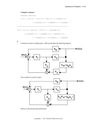 Solutions to Problems

Computer response:
Transfer function:
6 s^7 + 132 s^6 + 1176 s^5 + 5640 s^4 + 1.624e004 s^3
+ 2.857e004 s^2 + 2.988e004 s + 1.512e004
----------------------------------------------------------s^10 + 33 s^9 + 466 s^8 + 3720 s^7 + 1.867e004 s^6
+ 6.182e004 s^5 + 1.369e005 s^4 + 1.981e005 s^3
+ 1.729e005 s^2 + 6.737e004 s - 1.044e004

6.
Combine G6 and G7 yielding G6G7. Add G4 and obtain the following diagram:

Next combine G3 and G4+G6G7.

Push G5 to the left past the pickoff point.

Copyright © 2011 by John Wiley & Sons, Inc.

5-15

 