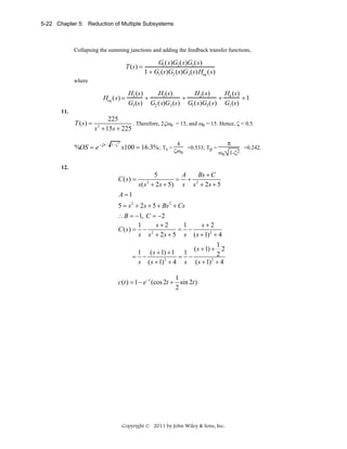 5-22 Chapter 5: Reduction of Multiple Subsystems

Collapsing the summing junctions and adding the feedback transfer functions,

T (s) =

G1 (s)G2 (s)G3 (s)
1 + G1 (s)G2 (s)G3 (s)Heq (s)

where

Heq (s) =

H3 (s)
H1 (s)
H2 (s)
H (s)
+
+
+ 4
+1
G3 (s) G2 (s)G3 (s) G1 (s)G3 (s) G1 (s)

11.

T (s) =

225
. Therefore, 2ζωn = 15, and ωn = 15. Hence, ζ = 0.5.
s + 15s + 225
2

%OS = e −ζπ /

1−ζ

2

π

4

x100 = 16.3% ; Ts = ζω =0.533; Tp =
n

12.

C ( s) =

ωn 1-ζ2

5
A
Bs + C
= + 2
s ( s + 2s + 5) s s + 2 s + 5
2

A =1
5 = s 2 + 2s + 5 + Bs 2 + Cs
∴ B = −1, C = −2
s+2
s+2
1
1
C (s) = − 2
= −
s s + 2 s + 5 s ( s + 1) 2 + 4
1
( s + 1) + 2
1 ( s + 1) + 1 1
2
= −
= −
2
2
s ( s + 1) + 4 s ( s + 1) + 4
1
c(t ) = 1 − e− t (cos 2t + sin 2t )
2

Copyright © 2011 by John Wiley & Sons, Inc.

=0.242.

 