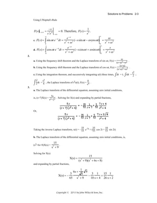 Solutions to Problems 2-3
Using L'Hopital's Rule

F(s) t → ∞ =

−s
s 3e st

= 0. Therefore, F(s) =
t →∞

1
.
s2
∞

∞

e − st
ω
= 2
c. F(s) = ∫ sin ωt e dt = 2
2 (−s sin ωt − ω cos ωt)
s +ω
s +ω2
0
0
− st

∞

∞

e − st
s
= 2
d. F(s) = ∫ cos ωt e dt = 2
2 (−s cosω t + ω sin ωt)
s +ω2
s +ω
0
0
− st

2.

ω
.
(s+a)2+ω2
(s+a)
.
b. Using the frequency shift theorem and the Laplace transform of cos ωt, F(s) =
(s+a)2+ω2

a. Using the frequency shift theorem and the Laplace transform of sin ωt, F(s) =

t2
c. Using the integration theorem, and successively integrating u(t) three times, ⌠dt = t; ⌠tdt = 2 ;
⌡
⌡

⌠t2dt = t3 , the Laplace transform of t3u(t), F(s) = 6 .
6
⌡2
s4
3.
a. The Laplace transform of the differential equation, assuming zero initial conditions,
5s
is, (s+7)X(s) = 2 2 . Solving for X(s) and expanding by partial fractions,
s +2

Or,

35
10
35
Taking the inverse Laplace transform, x(t) = - 53 e-7t + (53 cos 2t + 53 sin 2t).
b. The Laplace transform of the differential equation, assuming zero initial conditions, is,
(s2+6s+8)X(s) =

15
.
s +9
2

Solving for X(s)

X(s) =

15
(s + 9)(s 2 + 6s + 8)
2

and expanding by partial fractions,

X(s) = −

3
65

1
9
3 1
15 1
9
−
+
2
10 s + 4 26 s + 2
s +9

6s +

Copyright © 2011 by John Wiley & Sons, Inc.

 