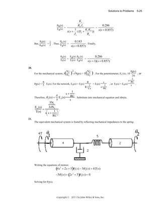 Solutions to Problems

θm(s)
Eg(s) =

But,

Kt
Ra J e
KK
1
s ( s + ( De + t b ))
Je
Ra

θo (s)
θo(s)
1
= 2 . Thus, E (s) =
θm(s)
g

=

5-25

0.286
.
s( s + 0.857)

0.143
. Finally,
s( s + 0.857)

θo(s)
Eg(s) θo (s)
Ei(s) = Ei(s) Eg(s) =

0.286
.
s( s + 1)( s + 0.857)

20.
2(s)
( ) s2θ2(s) = T(N2 ) . For the potentiometer, Ei (s)= 10 θ2π , or
N1

N2
For the mechanical system, J N
1

π

2

θ2(s) = 5 Ei(s). For the network, Eo(s) = Ei(s)

Therefore, θ 2 (s) =

π
5

s+
E o (s)

R

s

1 = Ei(s)
1
R+Cs
s+RC

1
s+RC
, or Ei(s) = Eo(s) s .

1
RC . Substitute into mechanical equation and obtain,
s

5N1
E o (s)
JπN2
=
.
T(s) s⎛ s + 1 ⎞
⎝
RC ⎠
21.
The equivalent mechanical system is found by reflecting mechanical impedances to the spring.

Writing the equations of motion:

(4s

2

+ 2s + 5) 1 (s) − 5θ 2 (s) = 4T(s)
θ

θ
−5θ1 (s) + (2s 2 + 5) 2 (s) = 0
Solving for θ2(s),

Copyright © 2011 by John Wiley & Sons, Inc.

 