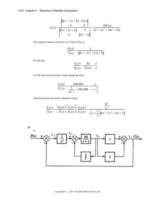 5-26 Chapter 5: Reduction of Multiple Subsystems

(4s

+ 2s + 5) 4T (s)
−5
0
θ 2 (s) =
2
(4s + 2s + 5) −5
2

(2s

−5

=

+ 5)

2

20T (s)
3
2
8s + 4s + 30s + 10s
4

The angular rotation of the pot is 0.2 that of θ2, or

θ p (s)
T (s)

=

2

s(4s + 2s + 15s + 5)
3

2

For the pot:

Ep (s)

θ p (s)

=

50
5
=
5(2π ) π

For the electrical network: Using voltage division,

Eo (s)
=
Ep (s)

200,000
s
=
1
1
+ 200,000 s +
−5
10 s
2

Substituting the previously obtained values,

10
s
⎛ θ p (s) ⎞ ⎛ E p (s) ⎞ ⎛ Eo (s) ⎞
Eo (s)
π
⎟⎜
⎟=
⎜
⎟⎜
=
T (s) ⎝ T(s) ⎠ ⎜ θ p (s) ⎟ ⎜ E p (s)⎟ s⎛ s + 1 ⎞ 4s3 + 2s 2 + 15s + 5
⎝
⎠⎝
⎠
⎜
⎟(
)
⎝
2⎠

22.
a.

Copyright © 2011 by John Wiley & Sons, Inc.

 
