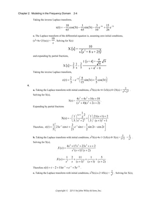 Chapter 2: Modeling in the Frequency Domain

2-4

Taking the inverse Laplace transform,

x(t) = −

18
1
3
15
cos(3t) − sin(3t) − e −4t + e −2t
65
65
10
26

c. The Laplace transform of the differential equation is, assuming zero initial conditions,
(s2+8s+25)x(s) =

10
. Solving for X(s)
s

X s =

10
2
s s + 8 s + 25

and expanding by partial fractions,

2 1 2
X s =
5 s 5

4
9
2
s+4 +9

1 s+4 +

9

Taking the inverse Laplace transform,

x (t ) =

2
2
⎛8
− e −4 t ⎝ sin(3t ) + cos(3t )⎞
⎠
15
5
5

4.
2
a. Taking the Laplace transform with initial conditions, s2X(s)-4s+4+2sX(s)-8+2X(s) = 2 2 .
s +2
Solving for X(s),
X(s) =

4 s 3 + 4 s 2 + 16 s + 18
.
( s 2 + 4)( s 2 + 2s + 2)

Expanding by partial fractions

1
s+ 2
⎛1⎞
⎛ 1 ⎞ 21(s + 1) + 2
X(s) = − ⎜ ⎟ 2 2 2 + ⎜ ⎟
2
⎝ 5 ⎠ s + 2 ⎝ 5 ⎠ (s + 1) + 1
1 ⎡ −t
2 −t
1
⎤
Therefore, x(t ) = ⎢ 21e cos t +
e sin t − sin 2t − cos 2t ⎥
5⎣
21
2
⎦
5
1
b. Taking the Laplace transform with initial conditions, s2X(s)-4s-1+2sX(s)-8+X(s) = s+2 + 2 .
s
Solving for X(s),

X ( s) =

X (s) =
Therefore x(t ) = t − 2 + 11te

−t

4 s 4 + 17 s 3 + 23s 2 + s + 2
s 2 ( s + 1) 2 ( s + 2)

1 2
11
1
5
− +
+
+
2
2
s
s ( s + 1) ( s + 1) ( s + 2)
+ e− t + 5e−2t .

2
c. Taking the Laplace transform with initial conditions, s2X(s)-s-2+4X(s) = 3 . Solving for X(s),
s

Copyright © 2011 by John Wiley & Sons, Inc.

 