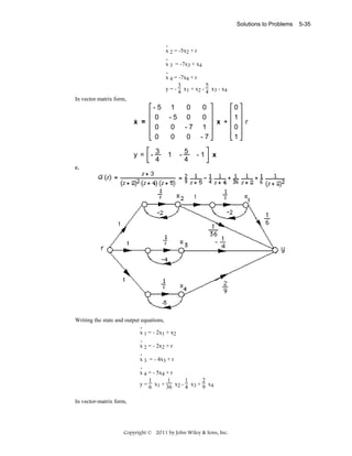 Solutions to Problems

.
x 2 = -5x2 + r
.
x 3 = -7x3 + x4
.
x 4 = -7x4 + r
3
5
y = - 4 x1 + x2 - 4 x3 - x4

In vector matrix form,
.

x =

-5
0
0
0

y = -3
4

1
-5
0
0
1

0
0
-7
0
-5
4

0
0
1
-7
-1

0
1
x +
0
1
x

c.

Writing the state and output equations,
.
x 1 = - 2x1 + x2
.
x 2 = - 2x2 + r
.
x 3 = - 4x3 + r
.
x 4 = - 5x4 + r
1
1
1
2
y = 6 x1 + 36 x2 - 4 x3 + 9 x4
In vector-matrix form,

Copyright © 2011 by John Wiley & Sons, Inc.

r

5-35

 