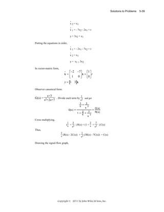 Solutions to Problems

.
x 2 = x1
.
x 1 = - 7x2 - 2x1 + r

y = 3x2 + x1
Putting the equations in order,
.
x 1 = - 2x1 - 7x2 + r
.
x 2 = x1

y = x1 + 3x2
In vector-matrix form,

•
⎡−2 −7⎤
⎡1 ⎤
x=⎢
x + ⎢ ⎥r
⎣1 0⎥
⎦
⎣0 ⎦

y = [1 3]x
Observer canonical form:

s+3
1
G(s) = 2
. Divide each term by 2
s
s +2s+7
G( s) =

and get

3
1
+
s
2
s
1 +

2
7
+
s
2
s

=

C( s)
R( s)

Cross multiplying,
1 3
2
7
( s + 2 ) R(s) = (1 + s + 2 ) C(s)
s
s
Thus,
1
1
s (R(s) - 2C(s)) + s2 (3R(s) - 7C(s)) = C(s)
Drawing the signal-flow graph,

Copyright © 2011 by John Wiley & Sons, Inc.

5-39

 